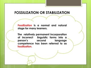 FOSSILIZATION OR STABILIZATION


 Fossilization is a normal and natural
 stage for many learners.

 The relatively permanent incorporation
 of incorrect    linguistic forms into a
 person’s        second         language
 competence has been referred to as
 fossilization.
 