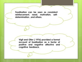 Fossilization can be seen as consistent
reinforcement, need, motivation, self-
determination , and others.




   Vigil and Oller ( 1976) provided a formal
   account of fossilization as a factor of
   positive and negative affective and
   cognitive feedback.
 