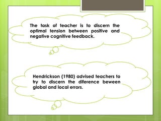 The task of teacher is to discern the
optimal tension between positive and
negative cognitive feedback.




 Hendrickson (1980) advised teachers to
 try to discern the diference beween
 global and local errors.
 