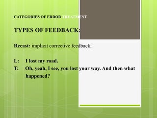 CATEGORIES OF ERROR TREATMENT


TYPES OF FEEDBACK:

Recast: implicit corrective feedback.

L:   I lost my road.
T:   Oh, yeah, I see, you lost your way. And then what
     happened?
 