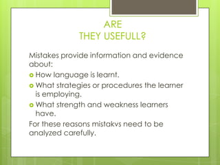 ARE
             THEY USEFULL?
Mistakes provide information and evidence
about:
 How language is learnt.
 What strategies or procedures the learner
  is employing.
 What strength and weakness learners
  have.
For these reasons mistakvs need to be
analyzed carefully.
 