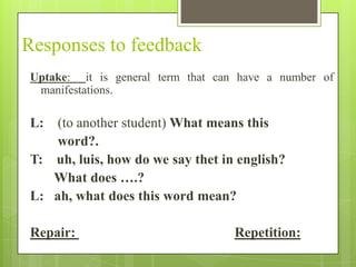 Responses to feedback
Uptake: it is general term that can have a number of
 manifestations.

L:  (to another student) What means this
    word?.
T: uh, luis, how do we say thet in english?
   What does ….?
L: ah, what does this word mean?

Repair:                            Repetition:
 