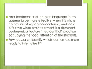  Errortreatment and focus on language forms
  appear to be more effective when it is into a
  communicative, learner-centered, and least
  effective when error trearment is a dominant
  pedagogical feature “neardenthal” practice
  occupying the focal attention of the students.
 Few reasearch identify which learners are more
  ready to internalize FFI.
 