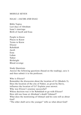 MODULE SEVEN
ISAAC—JACOB AND ESAU
Bible Topics
Last days of Abraham
Isaac’s marriage
Birth of Jacob and Esau
People to Know
Places to Know
Terms to Know
Eliezer
Rebekkah
Jacob
Esau
Laban
Nahor
Birthright
Blood revenge
Study Questions
Answer the following questions (based on the reading), save it
and then submit it to the professor.
Who is Eliezer?
Remember the discussion about the location of Ur (Module 5).
Does the location of the city of Nahor, as given by Davis,
influence the location of Ur? Explain your answer.
Why was Eliezer’s journey successful?
Whose decision was it for Rebekkah to go with Eliezer?
How old was Isaac at Abraham’s death? Ishmael?
What does the mentioning of Ishmael and his sons tell us about
God?
“The elder shall serve the younger” tells us what about God?
 