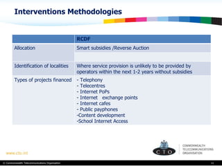Interventions Methodologies RCDF Allocation Smart subsidies /Reverse Auction Identification of localities Where service provision is unlikely to be provided by operators within the next 1-2 years without subsidies Types of projects financed - Telephony - Telecentres - Internet PoPs - Internet  exchange points - Internet cafes - Public payphones Content development School Internet Access 