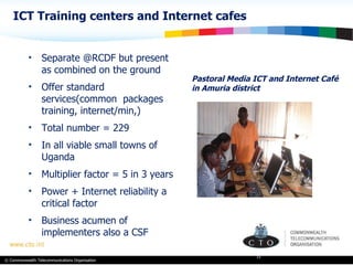 ICT Training centers and Internet cafes Pastoral Media ICT and Internet Café in Amuria district Separate @RCDF but present as combined on the ground Offer standard services(common  packages training, internet/min,) Total number = 229 In all viable small towns of Uganda Multiplier factor = 5 in 3 years Power + Internet reliability a critical factor Business acumen of implementers also a CSF 