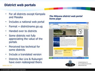 District web portals The Mityana district web portal home page For all districts except Kampala and Masaka Includes a national web portal Format = districtname.go.ug Handed over to districts  Some districts not fully appreciating the value of the portals Perceived too technical for some districts Include a translated version Districts like Lira & Rukungiri have even redesigned theirs 