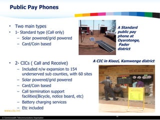 Public Pay Phones A Standard public pay phone at Oyarotonge,  Pader district Two main types 1- Standard type (Call only) Solar powered/grid powered Card/Coin based 2- CICs ( Call and Receive) Included n/w expansion to 154 underserved sub counties, with 60 sites Solar powered/grid powered Card/Coin based Call termination support facilities(Bicycle, notice board, etc) Battery charging services Etc included A CIC in Kisozi, Kamwenge district 