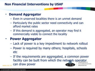 Non Financial Interventions by USAF Demand Aggregator Even in unserved localities there is an unmet demand Particularly the public sector need connectivity and can afford market rates  If this demand is aggregated, an operator may find it commercially viable to connect the locality Power Aggregator Lack of power is a key impediment to network rollout Power is required by many others; hospitals, schools etc If the requirements are aggregated, a common power facility can be built from which the network operator can draw power  