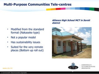 Multi-Purpose Communities Tele-centres Alliance High School MCT in Soroti district Modified from the standard format (Nakaseke type) Not a popular model Has sustainability issues Suited for the very remote places (Bottom up roll out) 