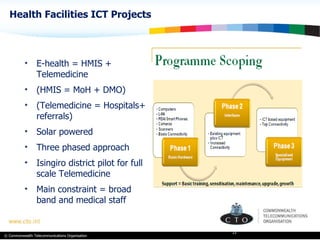 Health Facilities ICT Projects E-health = HMIS + Telemedicine (HMIS = MoH + DMO)  (Telemedicine = Hospitals+ referrals) Solar powered Three phased approach Isingiro district pilot for full scale Telemedicine Main constraint = broad band and medical staff  