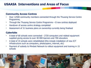 USAASA  Interventions and Areas of Focus Community Access Centres Over 12500 community members connected through the Thusong Service Centre Programme, Through the Thusong Service Centre Programme – 8 new centres deployed Handover of access centre strategy completed Assessment of 31 business plans on ownership currently being finalised Cyberlabs A total of 68 schools were connected - 2720 computers and related equipment supplied giving access to over 40 000 learners and 700 educators  A total of 33 schools were rehabilitated (this include installation of new ICT infrastructure such as computers, photocopiers, internet, etc) Payment of subsidy to Mindset Network to rollout equipment and training in 15 schools 