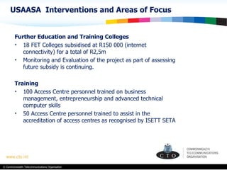 Further Education and Training Colleges 18 FET Colleges subsidised at R150 000 (internet connectivity) for a total of R2,5m Monitoring and Evaluation of the project as part of assessing future subsidy is continuing. Training 100 Access Centre personnel trained on business management, entrepreneurship and  advanced technical computer skills 50 Access Centre personnel trained to assist in the accreditation of access centres as recognised by ISETT SETA USAASA  Interventions and Areas of Focus 