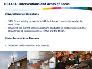 Universal Service Obligations 50% E-rate  subsidy  payments  to 344  for internet connectivity to schools were made Reviewed the current licence obligations conducted in collaboration with the Department of Communications , ICASA and the MDDA. Under Serviced Area Licences Subsided  under –serviced area licences. USAASA  Interventions and Areas of Focus 