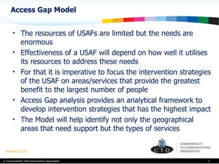Access Gap Model The resources of USAFs are limited but the needs are enormous Effectiveness of a USAF will depend on how well it utilises its resources to address these needs  For that it is imperative to focus the intervention strategies of the USAF on areas/services that provide the greatest benefit to the largest number of people Access Gap analysis provides an analytical framework to develop intervention strategies that has the highest impact The Model will help identify not only the geographical areas that need support but the types of services  