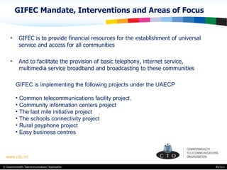 GIFEC Mandate, Interventions and Areas of Focus GIFEC is to provide financial resources for the establishment of universal service and access for all communities And to facilitate the provision of basic telephony, internet service, multimedia service broadband and broadcasting to these communities 05/11/11 GIFEC is implementing the following projects under the UAECP Common telecommunications facility project. Community information centers project The last mile initiative project The schools connectivity project Rural payphone project Easy business centres 