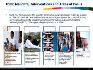 USPF Mandate, Interventions and Areas of Focus  USPF was formed under the Nigerian Communications Commission (NCC) by telecom Act 2003 to facilitate rapid achievement of national policy goals for universal access, coverage and service to telecommunications information and communications technologies (ICTs).  The agency began operations in 2006 . 