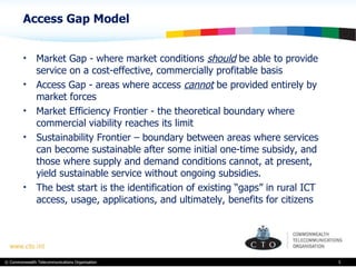 Access Gap Model Market Gap - where market conditions  should  be able to provide service on a cost-effective, commercially profitable basis Access Gap - areas where access  cannot  be provided entirely by market forces Market Efficiency Frontier - the theoretical boundary where commercial viability reaches its limit Sustainability Frontier – boundary between areas where services can become sustainable after some initial one-time subsidy, and those where supply and demand conditions cannot, at present, yield sustainable service without ongoing subsidies. The best start is the identification of existing “gaps” in rural ICT access, usage, applications, and ultimately, benefits for citizens 