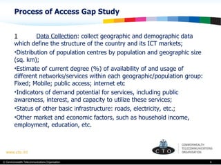 Process of Access Gap Study  1 Data Collection : collect  geographic and demographic data which define the structure of the country and its ICT markets; Distribution of population centres by population and geographic size (sq. km); Estimate of current degree (%) of availability of and usage of different networks/services within each geographic/population group: Fixed; Mobile; public access; internet etc  Indicators of demand potential for services, including public awareness, interest, and capacity to utilize these services; Status of other basic infrastructure: roads, electricity, etc.; Other market and economic factors, such as household income, employment, education, etc.   