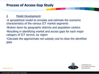 Process of Access Gap Study  2 Model Development :  A spreadsheet model to simulate and estimate the economic characteristics of the various ICT market segments Broken down by geographic districts and population centers Resulting in identifying m arket and access gaps for each major category of ICT service, by region Calculate the approximate net subsidy cost to close the identified gaps   