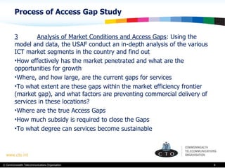 Process of Access Gap Study  3 Analysis of Market Conditions and Access Gaps : Using the model and data, the USAF conduct an in-depth analysis of the various ICT market segments in the country and find out How effectively has the market penetrated and what are the opportunities for growth Where, and how large, are the current gaps for services To what extent are these gaps within the market efficiency frontier (market gap), and what factors are preventing commercial delivery of services in these locations? Where are the true Access Gaps How much subsidy is required to close the Gaps To what degree can services become sustainable 