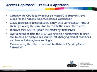 Access Gap Model – the CTO Approach Currently the CTO is carrying out an Access Gap study in Sierra Leone for the National Communications Commission  CTO’s approach is to conduct the study on a Competency Transfer Basis by training the local staff to handle the model themselves  It allows the USAF to update the model by themselves  Over a period of time the USAF will develop a competency to keep the Access Gap analysis relevant to fast changing market conditions and to adopt strategies accordingly Thus assuring the effectiveness of the Universal Service/Access framework  