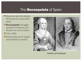 The Reconquista of Spain
Muslims ruled the Iberian
Peninsula for nearly 800
years
Reconquista: Struggle
between Christians and
Muslims to control Spain
718–1492
King Ferdinand of Aragon
and Isabella of Castile
Isabella and Ferdinand
 