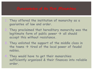 Characteristics of the New Monarchies
1. They offered the institution of monarchy as a
guarantee of law and order.
2. They proclaimed that hereditary monarchy was the
legitimate form of public power  all should
accept this without resistance.
3. They enlisted the support of the middle class in
the towns  tired of the local power of feudal
nobles.
4. They would have to get their monarchies
sufficiently organized & their finances into reliable
order.
 