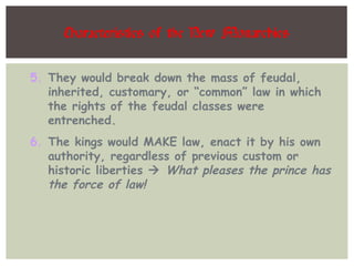 Characteristics of the New Monarchies
5. They would break down the mass of feudal,
inherited, customary, or “common” law in which
the rights of the feudal classes were
entrenched.
6. The kings would MAKE law, enact it by his own
authority, regardless of previous custom or
historic liberties  What pleases the prince has
the force of law!
 