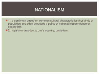 1. a sentiment based on common cultural characteristics that binds a
population and often produces a policy of national independence or
separatism
2. loyalty or devotion to one's country; patriotism
 