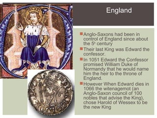 England
Anglo-Saxons had been in
control of England since about
the 5th
century
Their last King was Edward the
confessor.
In 1051 Edward the Confessor
promised William Duke of
Normandy that he would name
him the heir to the throne of
England.
However When Edward dies in
1066 the witenagemot (an
Anglo-Saxon council of 100
nobles that advise the King),
chose Harold of Wessex to be
the new King
 