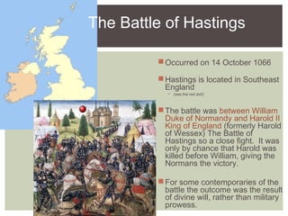 The Battle of Hastings
Occurred on 14 October 1066
Hastings is located in Southeast
England
 (see the red dot!)
The battle was between William
Duke of Normandy and Harold II
King of England (formerly Harold
of Wessex) The Battle of
Hastings so a close fight. It was
only by chance that Harold was
killed before William, giving the
Normans the victory.
For some contemporaries of the
battle the outcome was the result
of divine will, rather than military
prowess.
 