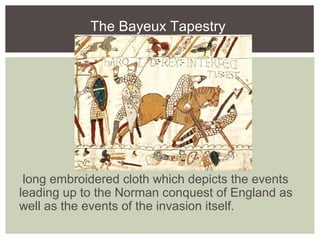The Bayeux Tapestry
long embroidered cloth which depicts the events
leading up to the Norman conquest of England as
well as the events of the invasion itself.
 