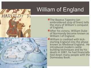 The Bayeux Tapestry (an
embroidered strip of linen) tells
the story of William’s conquest
of England.
After his victory, William Duke
of Normandy became known as
William I of England.
William is credited with kick-
starting England into the phase
known as Medieval England. He
introduced modern castle
building techniques and by his
death in 1087, he had financially
tied down many people with the
Domesday Book.
William of England
 