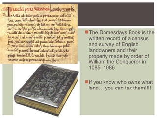The Domesdays Book is the
written record of a census
and survey of English
landowners and their
property made by order of
William the Conqueror in
1085–1086
If you know who owns what
land… you can tax them!!!!
 