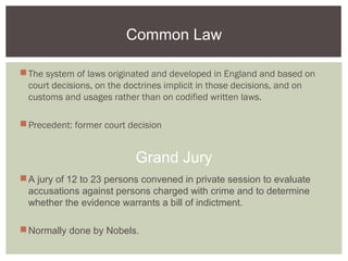 Common Law
The system of laws originated and developed in England and based on
court decisions, on the doctrines implicit in those decisions, and on
customs and usages rather than on codified written laws.
Precedent: former court decision
Grand Jury
A jury of 12 to 23 persons convened in private session to evaluate
accusations against persons charged with crime and to determine
whether the evidence warrants a bill of indictment.
Normally done by Nobels.
 