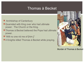 Thomas à Becket
 Archbishop of Canterbury
Quarreled with King over who had ultimate
power: The Church or the King.
Thomas à Becket believed the Pope had ultimate
power.
“Will no one rid me of [him.]”
4 Knights killed Thomas à Becket while praying.
Murder of Thomas à Becket
 
