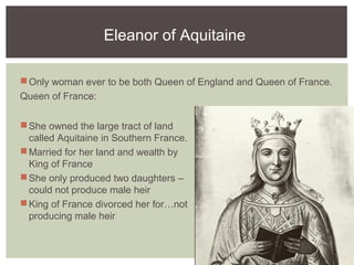 Eleanor of Aquitaine
Only woman ever to be both Queen of England and Queen of France.
Queen of France:
She owned the large tract of land
called Aquitaine in Southern France.
Married for her land and wealth by
King of France
She only produced two daughters –
could not produce male heir
King of France divorced her for…not
producing male heir
 