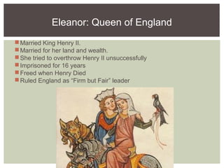 Eleanor: Queen of England
Married King Henry II.
Married for her land and wealth.
She tried to overthrow Henry II unsuccessfully
Imprisoned for 16 years
Freed when Henry Died
Ruled England as “Firm but Fair” leader
 