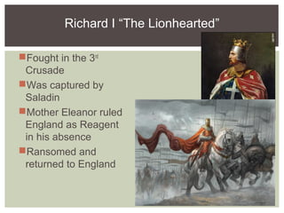 Richard I “The Lionhearted”
Fought in the 3rd
Crusade
Was captured by
Saladin
Mother Eleanor ruled
England as Reagent
in his absence
Ransomed and
returned to England
 