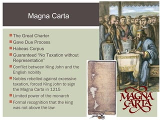 Magna Carta
The Great Charter
Gave Due Process
Habeas Corpus
Guaranteed “No Taxation without
Representation”
Conflict between King John and the
English nobility
Nobles rebelled against excessive
taxation, forced King John to sign
the Magna Carta in 1215
Limited power of the monarch
Formal recognition that the king
was not above the law
 