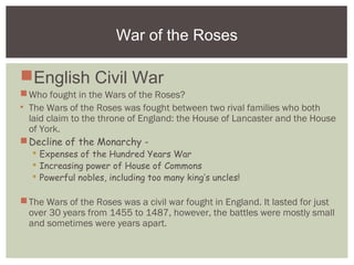 War of the Roses
English Civil War
Who fought in the Wars of the Roses?
• The Wars of the Roses was fought between two rival families who both
laid claim to the throne of England: the House of Lancaster and the House
of York.
Decline of the Monarchy -
 Expenses of the Hundred Years War
 Increasing power of House of Commons
 Powerful nobles, including too many king’s uncles!
The Wars of the Roses was a civil war fought in England. It lasted for just
over 30 years from 1455 to 1487, however, the battles were mostly small
and sometimes were years apart.
 