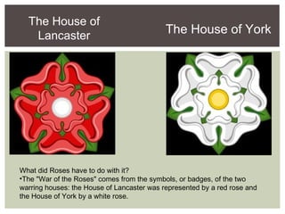The House of
Lancaster
The House of York
What did Roses have to do with it?
•The "War of the Roses" comes from the symbols, or badges, of the two
warring houses: the House of Lancaster was represented by a red rose and
the House of York by a white rose.
 