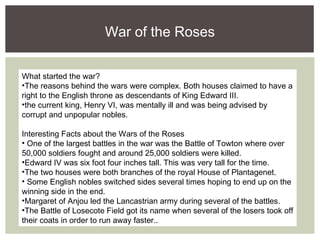 What started the war?
•The reasons behind the wars were complex. Both houses claimed to have a
right to the English throne as descendants of King Edward III.
•the current king, Henry VI, was mentally ill and was being advised by
corrupt and unpopular nobles.
Interesting Facts about the Wars of the Roses
• One of the largest battles in the war was the Battle of Towton where over
50,000 soldiers fought and around 25,000 soldiers were killed.
•Edward IV was six foot four inches tall. This was very tall for the time.
•The two houses were both branches of the royal House of Plantagenet.
• Some English nobles switched sides several times hoping to end up on the
winning side in the end.
•Margaret of Anjou led the Lancastrian army during several of the battles.
•The Battle of Losecote Field got its name when several of the losers took off
their coats in order to run away faster..
War of the Roses
 