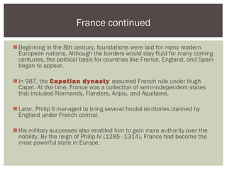 Beginning in the 8th century, foundations were laid for many modern
European nations. Although the borders would stay fluid for many coming
centuries, the political basis for countries like France, England, and Spain
began to appear.
In 987, the Capetian dynasty assumed French rule under Hugh
Capet. At the time, France was a collection of semi-independent states
that included Normandy, Flanders, Anjou, and Aquitaine.
Later, Philip II managed to bring several feudal territories claimed by
England under French control.
His military successes also enabled him to gain more authority over the
nobility. By the reign of Philip IV (1285–1314), France had become the
most powerful state in Europe.
France continued
 