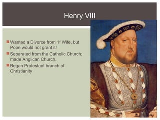 Henry VIII
Wanted a Divorce from 1st
Wife, but
Pope would not grant it!
Separated from the Catholic Church;
made Anglican Church.
Began Protestant branch of
Christianity
 