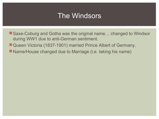 The Windsors
Saxe-Coburg and Gotha was the original name… changed to Windsor
during WW1 due to anti-German sentiment.
Queen Victoria (1837-1901) married Prince Albert of Germany.
Name/House changed due to Marriage (i.e. taking his name)
 