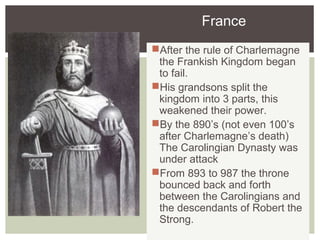 France
After the rule of Charlemagne
the Frankish Kingdom began
to fail.
His grandsons split the
kingdom into 3 parts, this
weakened their power.
By the 890’s (not even 100’s
after Charlemagne’s death)
The Carolingian Dynasty was
under attack
From 893 to 987 the throne
bounced back and forth
between the Carolingians and
the descendants of Robert the
Strong.
 