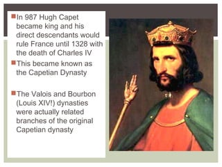 In 987 Hugh Capet
became king and his
direct descendants would
rule France until 1328 with
the death of Charles IV
This became known as
the Capetian Dynasty
The Valois and Bourbon
(Louis XIV!) dynasties
were actually related
branches of the original
Capetian dynasty
 
