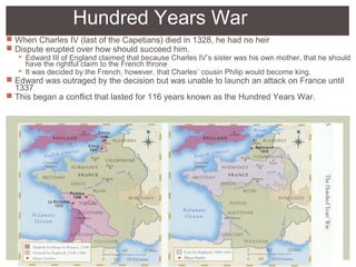 Hundred Years War
 When Charles IV (last of the Capetians) died in 1328, he had no heir
 Dispute erupted over how should succeed him.
 Edward III of England claimed that because Charles IV’s sister was his own mother, that he should
have the rightful claim to the French throne
 It was decided by the French, however, that Charles’ cousin Philip would become king.
 Edward was outraged by the decision but was unable to launch an attack on France until
1337
 This began a conflict that lasted for 116 years known as the Hundred Years War.
 